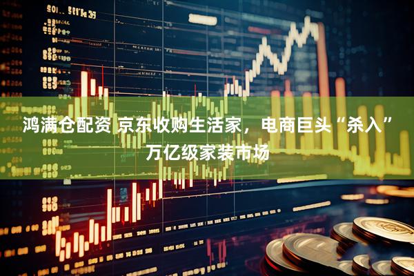 鸿满仓配资 京东收购生活家，电商巨头“杀入”万亿级家装市场