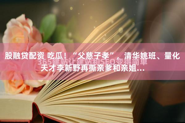 股融贷配资 吃瓜！“父慈子孝”，清华姚班、量化天才李新野再撕亲爹和亲姐...