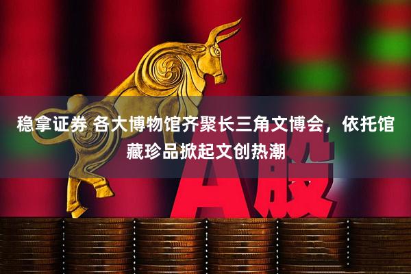 稳拿证券 各大博物馆齐聚长三角文博会，依托馆藏珍品掀起文创热潮