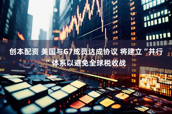 创本配资 美国与G7成员达成协议 将建立“并行”体系以避免全球税收战