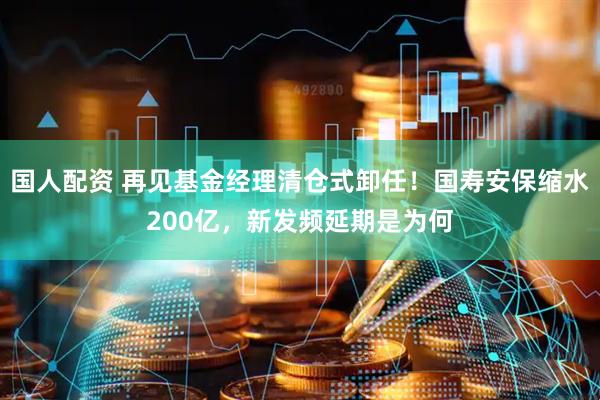 国人配资 再见基金经理清仓式卸任！国寿安保缩水200亿，新发频延期是为何