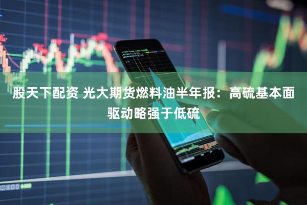 股天下配资 光大期货燃料油半年报：高硫基本面驱动略强于低硫