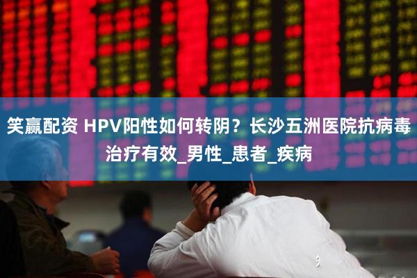 笑赢配资 HPV阳性如何转阴？长沙五洲医院抗病毒治疗有效_男性_患者_疾病