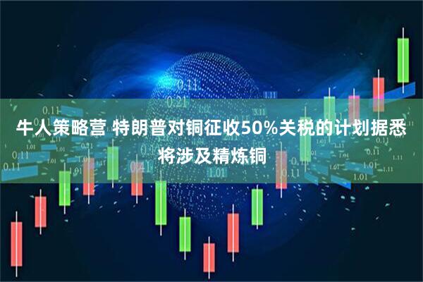 牛人策略营 特朗普对铜征收50%关税的计划据悉将涉及精炼铜