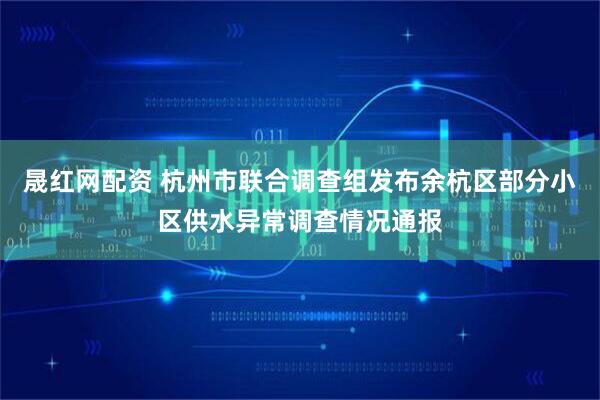 晟红网配资 杭州市联合调查组发布余杭区部分小区供水异常调查情况通报