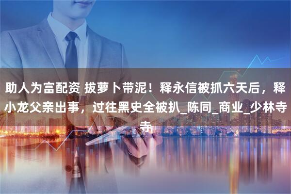 助人为富配资 拔萝卜带泥！释永信被抓六天后，释小龙父亲出事，过往黑史全被扒_陈同_商业_少林寺