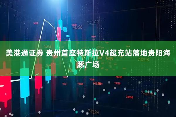 美港通证券 贵州首座特斯拉V4超充站落地贵阳海豚广场