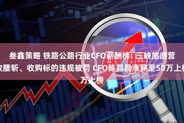 叁鑫策略 铁路公路行业CFO薪酬榜: 三峡旅游营收腰斩、收购标的违规被罚 CFO陈晶晶涨薪至50万上榜
