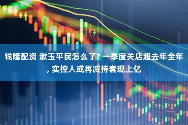 钱隆配资 漱玉平民怎么了? 一季度关店超去年全年, 实控人或再减持套现上亿