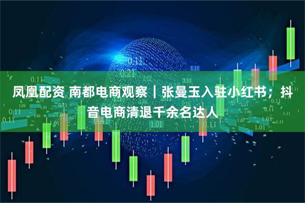 凤凰配资 南都电商观察｜张曼玉入驻小红书；抖音电商清退千余名达人
