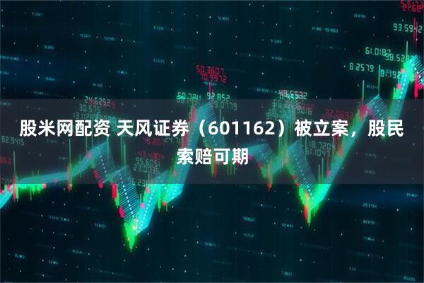 股米网配资 天风证券（601162）被立案，股民索赔可期