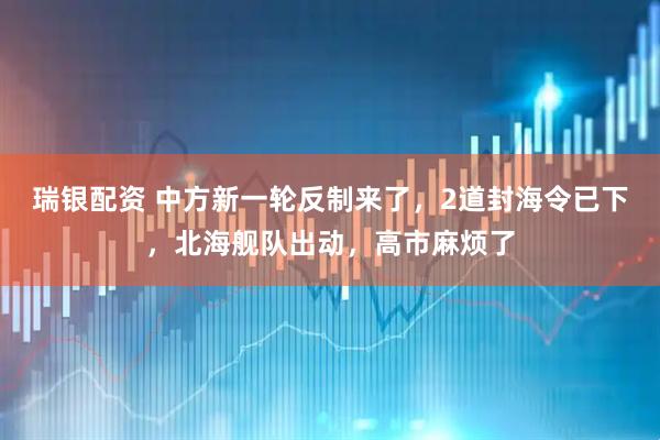 瑞银配资 中方新一轮反制来了,2道封海令已下,北海舰队出动,高市麻烦了