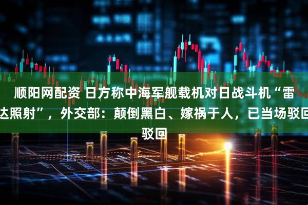 顺阳网配资 日方称中海军舰载机对日战斗机“雷达照射”，外交部：颠倒黑白、嫁祸于人，已当场驳回