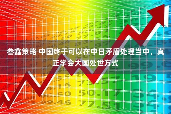 叁鑫策略 中国终于可以在中日矛盾处理当中，真正学会大国处世方式