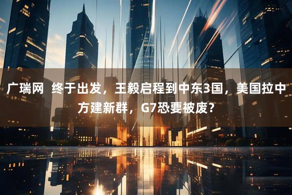 广瑞网  终于出发，王毅启程到中东3国，美国拉中方建新群，G7恐要被废？