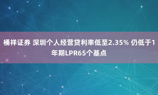 桶祥证券 深圳个人经营贷利率低至2.35% 仍低于1年期LPR65个基点