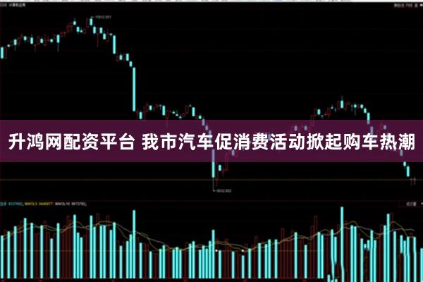 升鸿网配资平台 我市汽车促消费活动掀起购车热潮