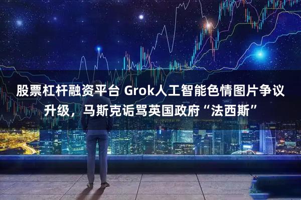 股票杠杆融资平台 Grok人工智能色情图片争议升级，马斯克诟骂英国政府“法西斯”