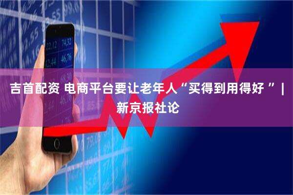 吉首配资 电商平台要让老年人“买得到用得好 ” | 新京报社论