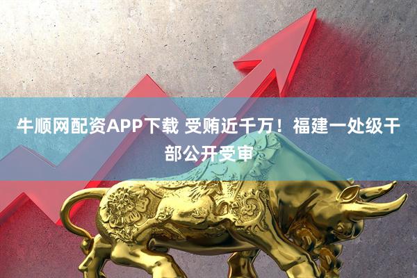 牛顺网配资APP下载 受贿近千万！福建一处级干部公开受审