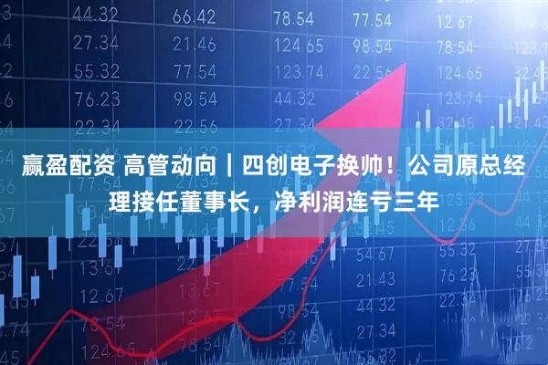 赢盈配资 高管动向｜四创电子换帅！公司原总经理接任董事长，净利润连亏三年