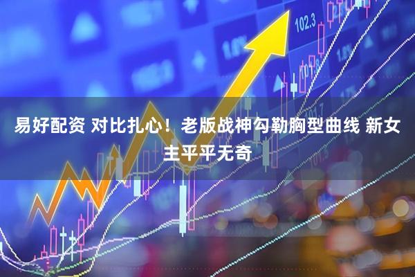 易好配资 对比扎心！老版战神勾勒胸型曲线 新女主平平无奇